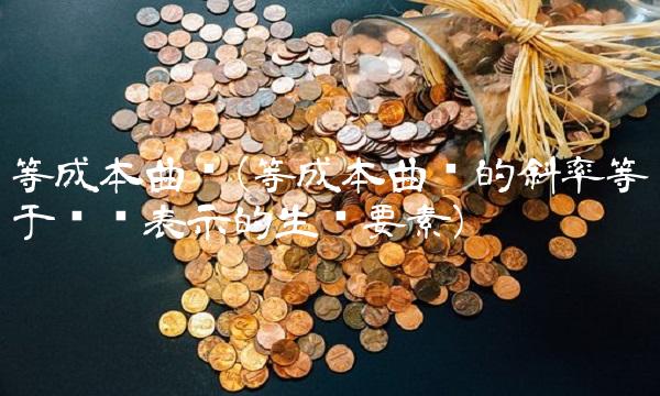 等成本曲线(等成本曲线的斜率等于纵轴表示的生产要素)
