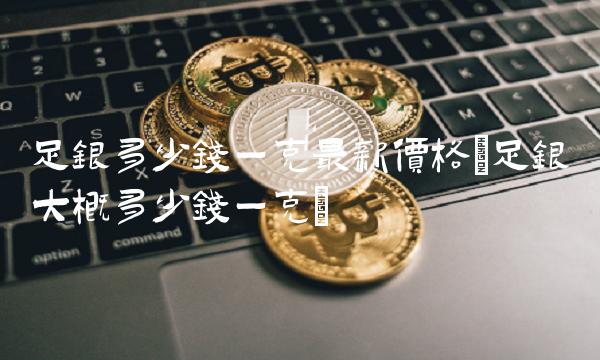 足银多少钱一克**价格(足银大概多少钱一克)