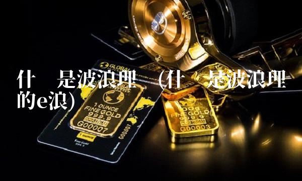 什么是波浪理论(什么是波浪理论的e浪)