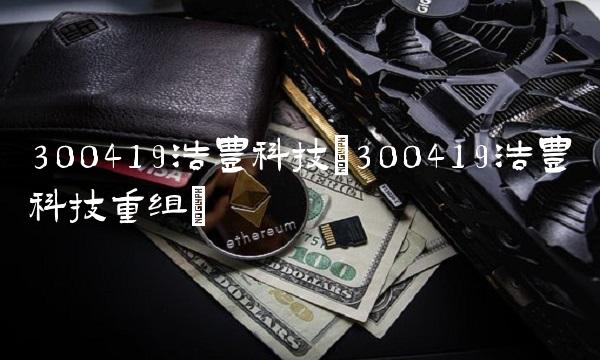300419浩丰科技(300419浩丰科技重组)
