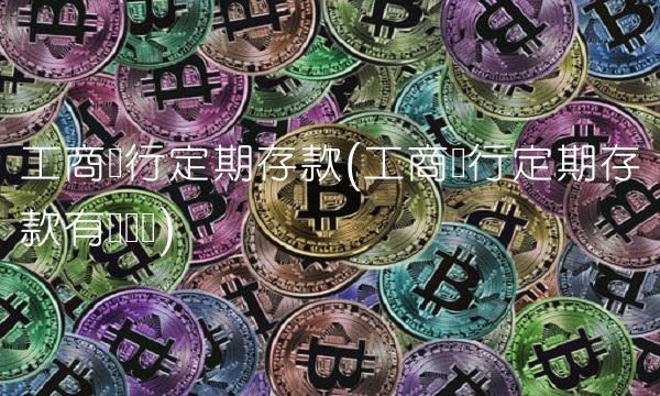 工商银行定期存款(工商银行定期存款有风险吗)