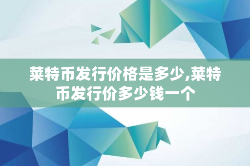 莱特币发行价格是多少,莱特币发行价多少钱一个 莱特币发行价格是多少,莱特币发行价多少钱一个