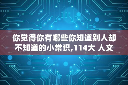 你觉得你有哪些你知道别人却不知道的小常识,114大 人文艺术-MBA百科全书-全球专业中文经管百科