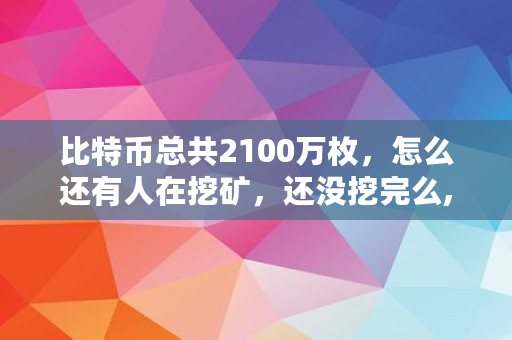比特币总共2100万枚,怎么还有人在挖矿,还没挖完么,比特币出来多少了啊 比特币总共2100万枚,怎么还有人在挖矿,还没挖完么,比特币出来多少了啊