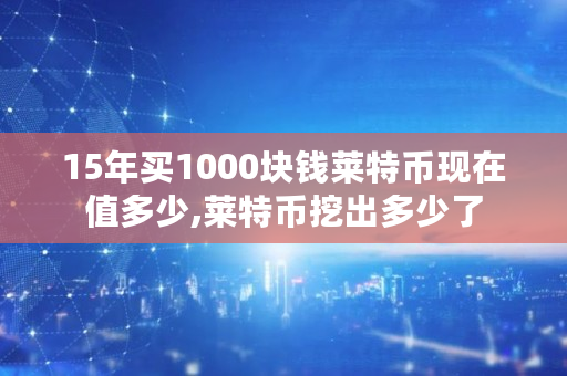 15年买1000块钱莱特币现在值多少,莱特币挖出多少了 15年买1000块钱莱特币现在值多少,莱特币挖出多少了