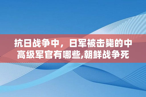 抗日战争中，日军被击毙的中**军官有哪些,朝鲜战争死亡人员名单公布
