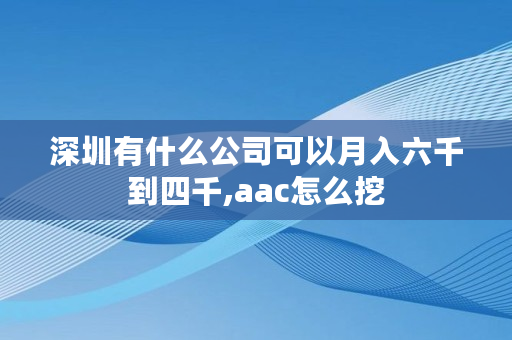 深圳有什么公司可以月入六千到四千,aac怎么挖 深圳有什么公司可以月入六千到四千,aac怎么挖