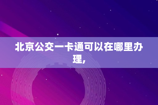 北京公交一卡通可以在哪里办理,