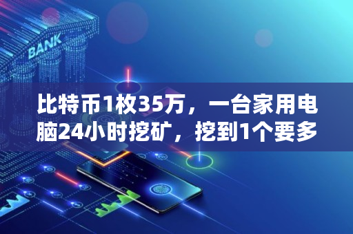 比特币1枚35万,一台家用电脑24小时挖矿,挖到1个要多久,挖矿投资要多少钱才能赚钱 比特币1枚35万,一台家用电脑24小时挖矿,挖到1个要多久,挖矿投资要多少钱才能赚钱