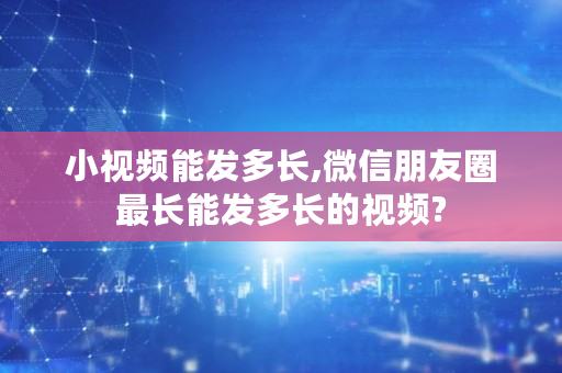 小视频能发多长,微信朋友圈最长能发多长的视频?