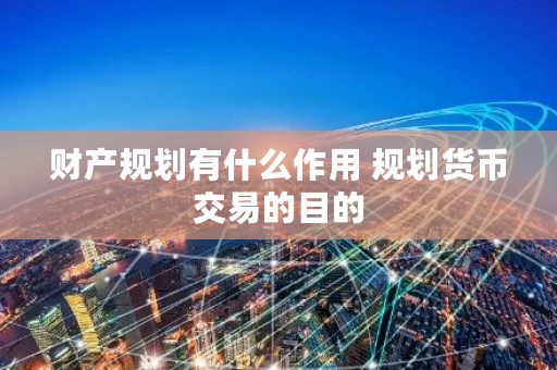 财产规划有什么作用 规划货币交易的目的 财产规划有什么作用 规划货币交易的目的