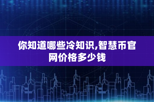你知道哪些冷知识,智慧币官网价格多少钱