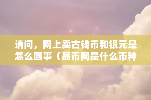 请问,网上卖古钱币和银元是怎么回事(品币网是什么币种啊) 请问,网上卖古钱币和银元是怎么回事(品币网是什么币种啊)
