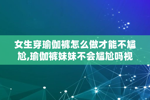 女生穿瑜伽裤怎么做才能不尴尬,瑜伽裤妹妹不会尴尬吗视频
