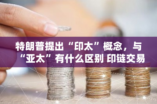 特朗普提出“印太”概念,与“亚太”有什么区别 印链交易平台 特朗普提出“印太”概念,与“亚太”有什么区别 印链交易平台