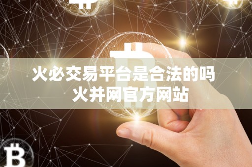 火必交易平台是合法的吗 火并网官方网站