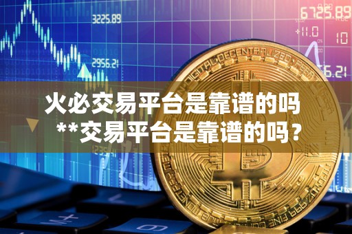 火必交易平台是靠谱的吗 **交易平台是靠谱的吗？
