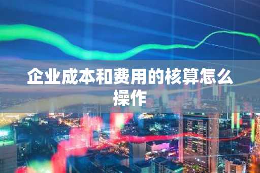 企业成本和费用的核算怎么操作