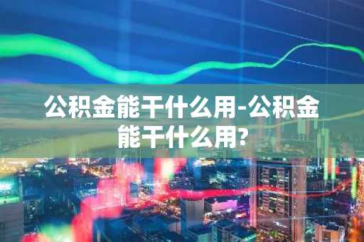 公积金能干什么用-公积金能干什么用?