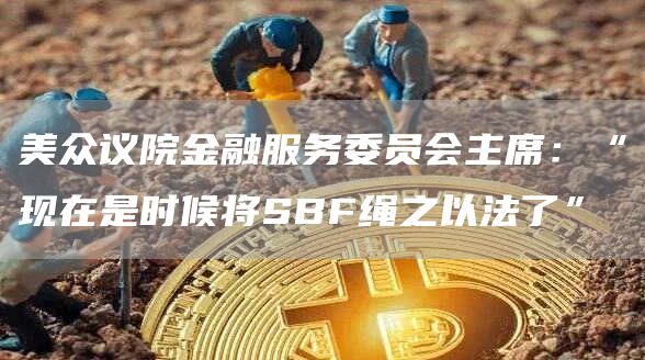 美众议院金融服务委员会主席：“现在是时候将SBF绳之以法了”1