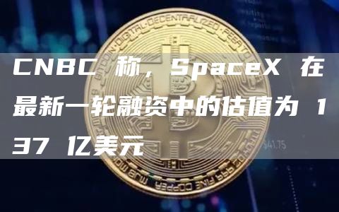 CNBC称，SpaceX在**一轮融资中的估值为137亿美元1
