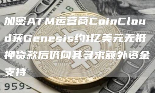 加密ATM运营商CoinCloud获Genesis约1亿美元无抵押**后仍向其寻求额外资金支持1