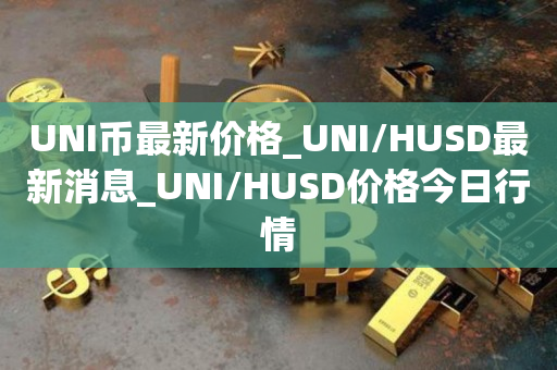 UNI币**价格_UNI/HUSD**消息_UNI/HUSD价格今日行情1