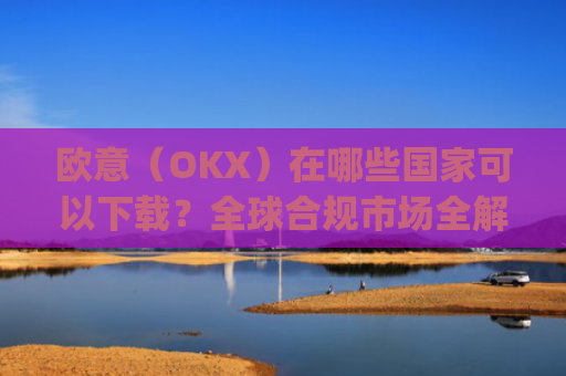 欧意（OKX）在哪些**可以下载？全球合规市场全解析_怎么下载欧洲
