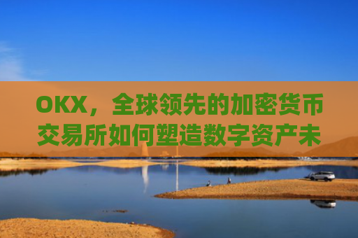 OKX，全球**的加密货币交易所如何塑造数字资产未来_okx交易平台官网app是哪个地址.排名前三交易所.cc