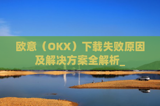 欧意（OKX）下载失败原因及解决方案全解析_