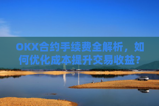 OKX合约手续费全解析，如何优化成本提升交易收益？okx合约手续费是多少a.