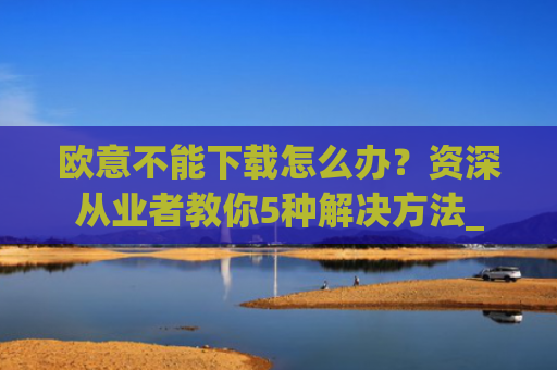 欧意不能下载怎么办？资深从业者教你5种解决方法_