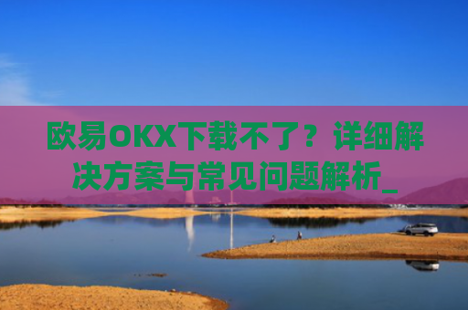 欧易OKX下载不了？详细解决方案与常见问题解析_