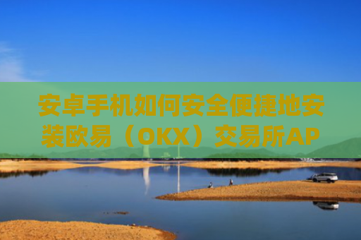 安卓手机如何安全便捷地安装欧易（OKX）交易所APP？完整教程与注意事项_