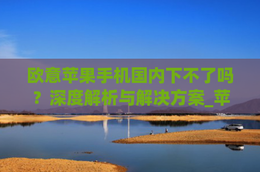 欧意苹果手机**下不了吗？深度解析与解决方案_苹果欧版能不能买?