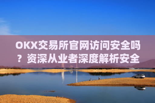 OKX交易所官网访问安全吗？资深从业者深度解析安全风险与防范措施_ok交易所app