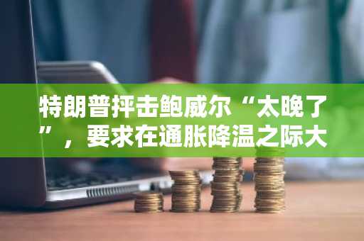 特朗普抨击鲍威尔“太晚了”，要求在通胀降温之际大幅降息