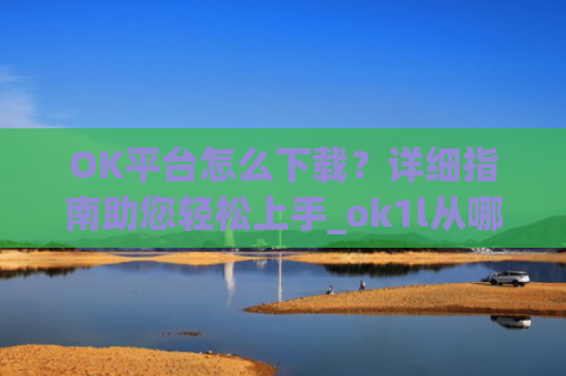 OK平台怎么下载?详细指南助您轻松上手_ok1l从哪下载