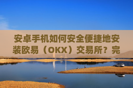 安卓手机如何安全便捷地安装欧易（OKX）交易所？完整教程与注意事项_