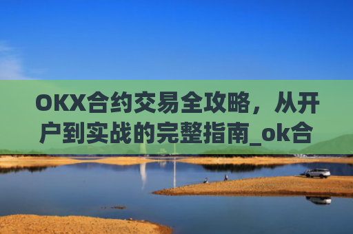OKX合约交易全攻略，从开户到实战的完整指南_ok合约怎么玩