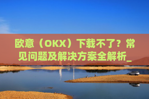 欧意（OKX）下载不了？常见问题及解决方案全解析_