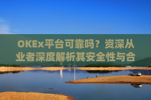 OKEx平台可靠吗？资深从业者深度解析其安全性与合规性_okex这个平台可靠吗