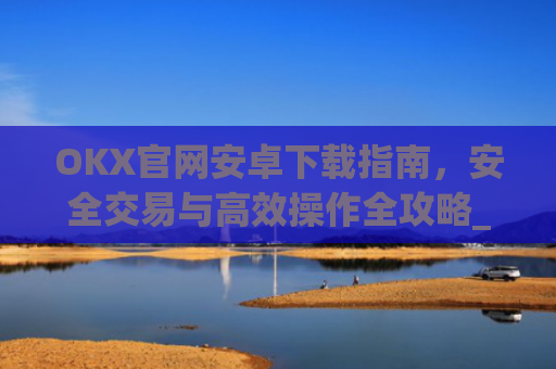 OKX官网安卓下载指南,安全交易与**操作全攻略_ok下载官方app