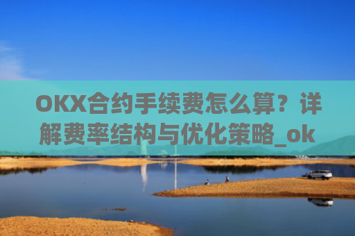 OKX合约手续费怎么算？详解费率结构与优化策略_okex合约费用