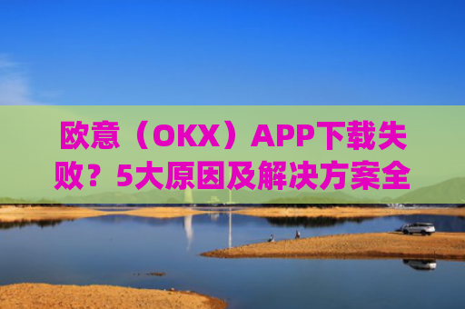 欧意（OKX）APP下载失败？5大原因及解决方案全解析_