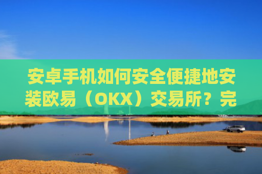 安卓手机如何安全便捷地安装欧易（OKX）交易所？完整教程与注意事项_