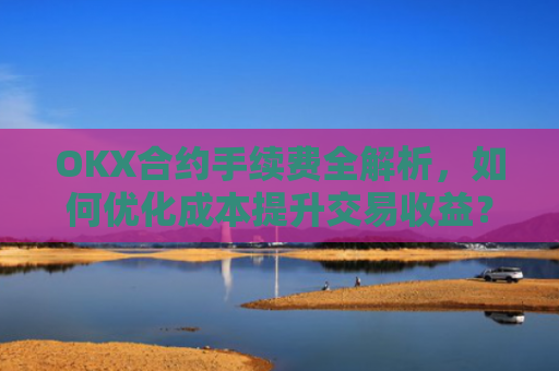 OKX合约手续费全解析，如何优化成本提升交易收益？okx合约手续费是多少a.
