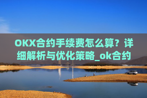 OKX合约手续费怎么算?详细解析与优化策略_ok合约手续费是多少