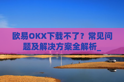 欧易OKX下载不了？常见问题及解决方案全解析_