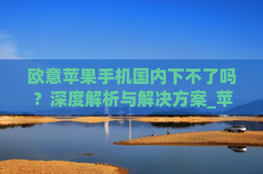 欧意苹果手机**下不了吗？深度解析与解决方案_苹果手机欧洲版